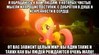 я обращаюсь к вам, людям, у которых чистые мысли и хорошие поступки, с добротой в душе и искренности в сердце: от вас зависит целый мир, вы одни такие и таких как вы людей рождаются очень мало!