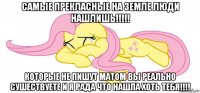 самые прекласные на земле люди нашлишь!!!!! которые не пишут матом вы реально сушествуете и я рада что нашла хоть тебя!!!!