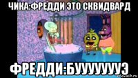 чика:фредди это сквидвард фредди:буууууууэ