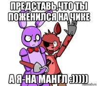 представь,что ты поженился на чике а я-на мангл :)))))