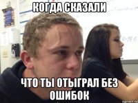 когда сказали что ты отыграл без ошибок