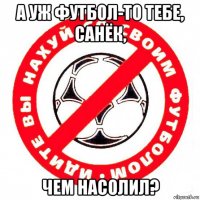 а уж футбол-то тебе, санёк, чем насолил?