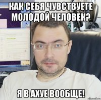 как себя чувствуете молодой человек? я в ахуе вообще!