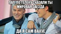 пап, по телеку сказали ты мировая заезда да я сам вахуе