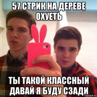 57 стрик на дереве охуеть ты такой классный давай я буду сзади