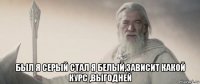  был я серый стал я белый,зависит какой курс ,выгодней