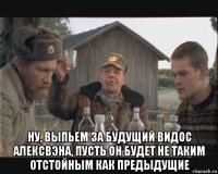  ну, выпьем за будущий видос алексвэна, пусть он будет не таким отстойным как предыдущие