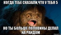 когда тебе сказали,что у тебя 5 но ты больше половины делал на рандом