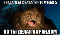 когда тебе сказали,что у тебя 5 но ты делал на рандом