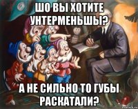 шо вы хотите унтерменьшы? а не сильно то губы раскатали?
