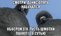 смотри, денис опять набухался обосрем его. пусть шмотки пахнут его сутью