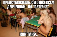 представляешь, сегодня всем девченкам - по "пятерке".. как так?..