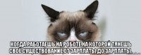  когда работаешь на роботе,на которой тянешь своё существование,от зарплаты до зарплаты.