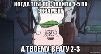 когда тебе поставили 4-5 по экзамену а твоему врагу 2-3