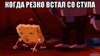 когда резко встал со стула 