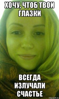 хочу, чтоб твои глазки всегда излучали счастье