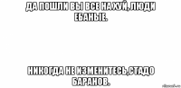 да пошли вы все на хуй, люди ебаные. никогда не изменитесь,стадо баранов.