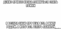 денис привет! когда ложишься спать помни я всегда знаю про тебя все. я живу рядом. я могу все. теперь паникуй