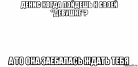 денис когда пойдешь к своей "девушке"? а то она заебалась ждать тебя