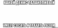 какой денис талантливый умеет сосать и трахать разом
