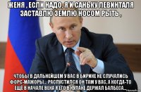 женя , если надо, я и саньку левинталя заставлю землю носом рыть , чтобы в дальнейшем у вас в бирике не случались форс-мажоры... распустился он там у вас, а когда-то ещё в начале века я его в кулаке держал балбеса...