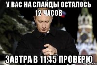 у вас на слайды осталось 12 часов завтра в 11:45 проверю