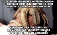 если человек не хочет жить нормальной жизнью это его право - но его надо изолировать к таким же как он подальше от адекватных людей мама дениса, я и сам денис - мы нормальные и денис не потерян для природы! не мешайте мне! сожгу!
