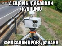 а еще мы добавили функцию фиксации проезда ванн