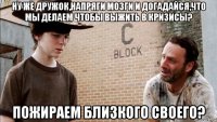 ну же дружок,напряги мозги и догадайся,что мы делаем чтобы выжить в кризисы? пожираем близкого своего?