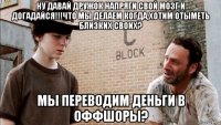 ну давай дружок напряги свой мозг и догадайся!!!что мы делаем когда,хотим отыметь близких своих? мы переводим деньги в оффшоры?