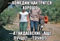 ―комедии, как грится, хорошо ―а гайдаевские - аще лучше! ―точно!)