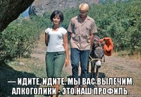  ― идите, идите. мы вас вылечим. алкоголики - это наш профиль.