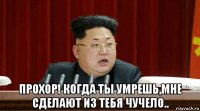  прохор! когда ты умрешь,мне сделают из тебя чучело..