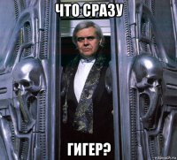 что сразу гигер?