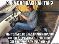 сука бля нах! как так? мы только всё раз планировали!! алексей с работы отпросился. слезно умолял начальника!