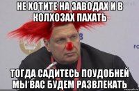 не хотите на заводах и в колхозах пахать тогда садитесь поудобней мы вас будем развлекать