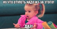 ну что отупеть надо из-за этого! да?!