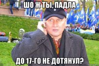 шо ж ты, падла до 17-го не дотянул?