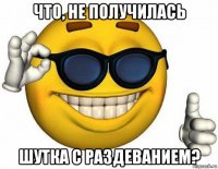 что, не получилась шутка с раздеванием?