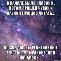 в начале было классно . потом пришел чувак и научил глупцов читать... позже дал им религиозные тексты. тут мракобесие и началось....