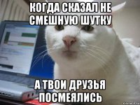 когда сказал не смешную шутку а твои друзья посмеялись