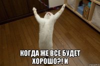  когда же все будет хорошо?! и