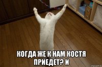  когда же к нам костя приедет? и