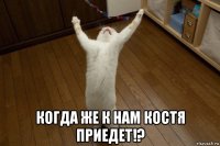  когда же к нам костя приедет!?
