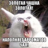 золотая чашка золотая! наполняет арроматов чая!