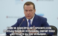  кому не дано,пробуйте просите,если просьбы ваши не услышаны,значит пока ,нет тех кто бы,вас услышал...
