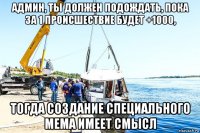 админ, ты должен подождать, пока за 1 происшествие будет +1000, тогда создание специального мема имеет смысл