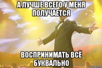 а лучше всего у меня получается воспринимать всё буквально