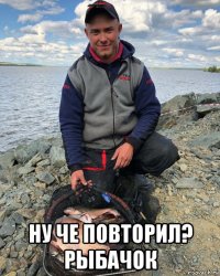  ну че повторил? рыбачок