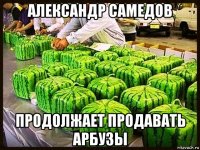 александр самедов продолжает продавать арбузы